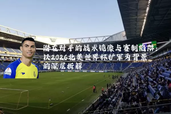 潜在对手的战术镜像与赛制陷阱：以2026北美世界杯扩军为背景的深层拆解